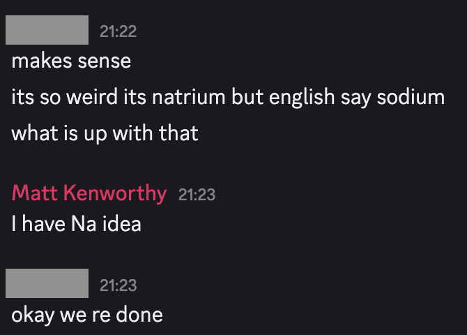 Discord messages: Dutch student says "it's so weird it's natrium but english say sodium. What is up with that?" I respond with "I have Na idea". The student responds with "okay we're done"